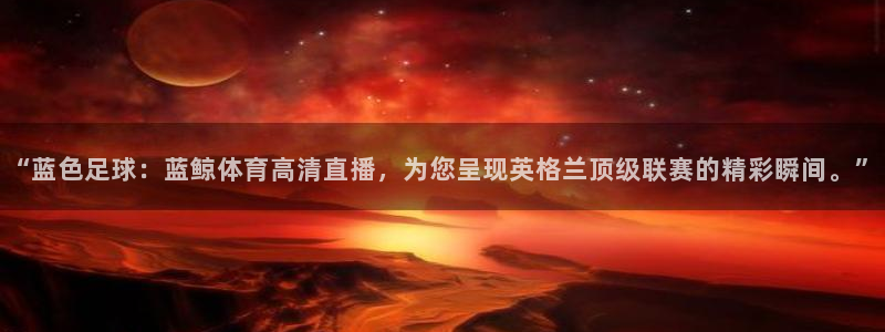 五星体育 李兵：“蓝色足球：蓝鲸体育高清直播，为您呈现英格兰顶级联赛的精彩瞬间。”