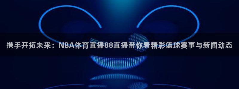 五星体育直播间：携手开拓未来：NBA体育直播88直播带你看精彩篮球赛事与新闻动态